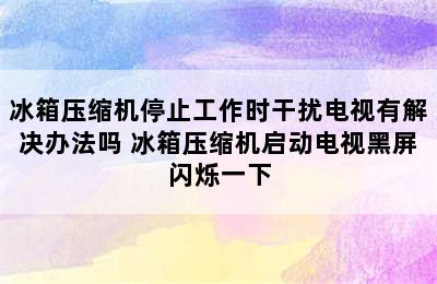 冰箱压缩机停止工作时干扰电视有解决办法吗 冰箱压缩机启动电视黑屏闪烁一下